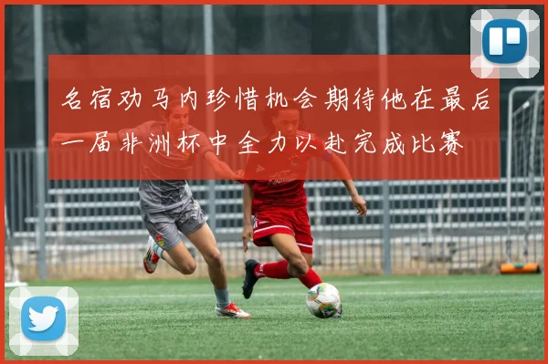 名宿劝马内珍惜机会期待他在最后一届非洲杯中全力以赴完成比赛