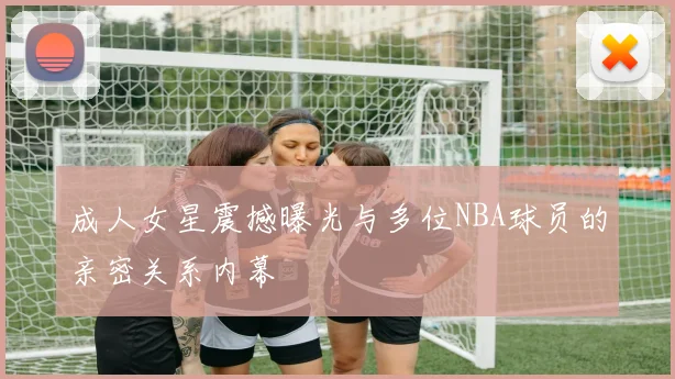 成人女星震撼曝光与多位NBA球员的亲密关系内幕
