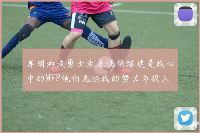 库明加谈勇士未来现场球迷是我心中的MVP他们见证我的努力与投入
