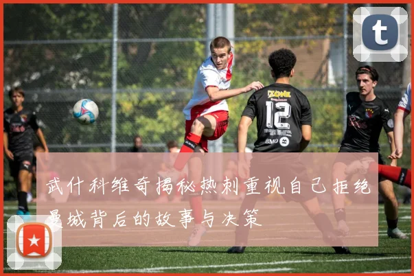 武什科维奇揭秘热刺重视自己拒绝曼城背后的故事与决策