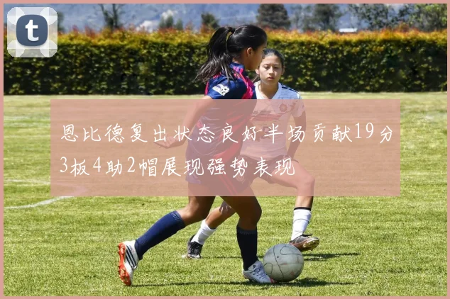 恩比德复出状态良好半场贡献19分3板4助2帽展现强势表现