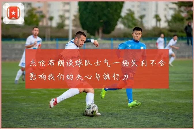 杰伦布朗谈球队士气一场失利不会影响我们的决心与执行力