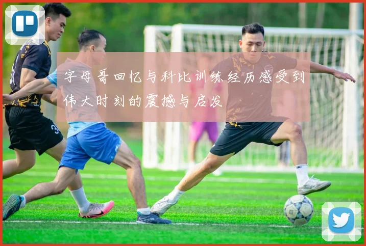 字母哥回忆与科比训练经历感受到伟大时刻的震撼与启发