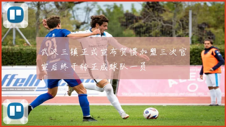 武汉三镇正式宣布贺惯加盟三次官宣后终于转正成球队一员