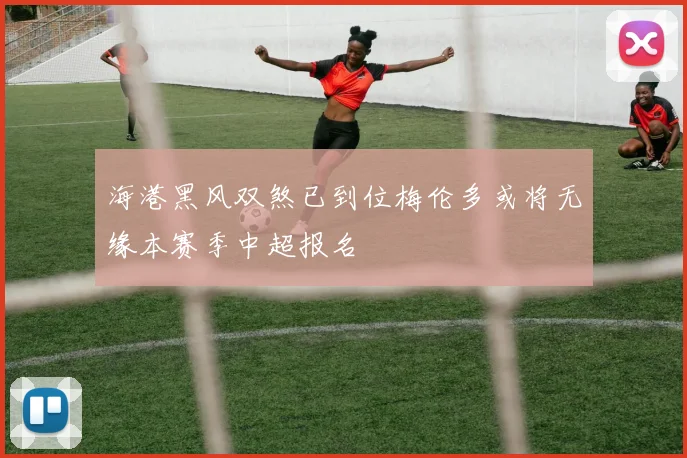 海港黑风双煞已到位梅伦多或将无缘本赛季中超报名