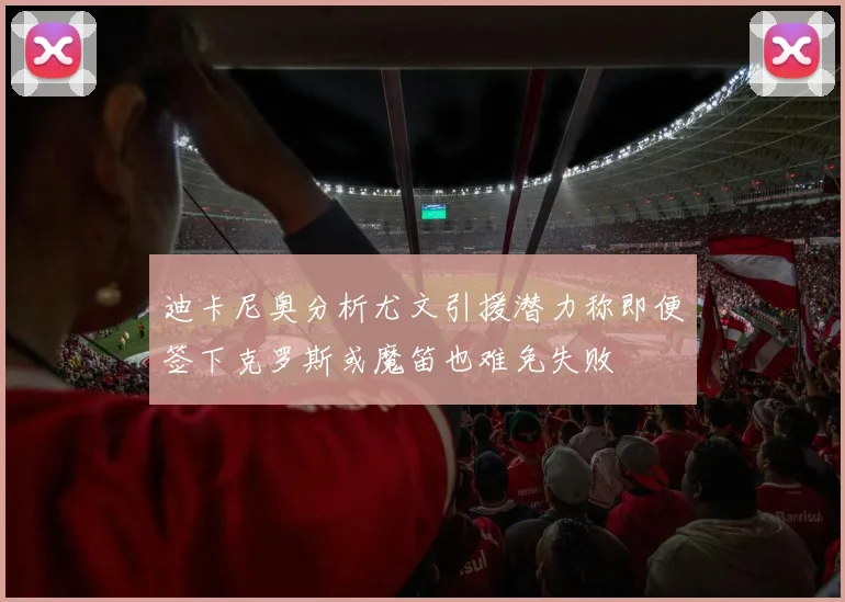 迪卡尼奥分析尤文引援潜力称即便签下克罗斯或魔笛也难免失败