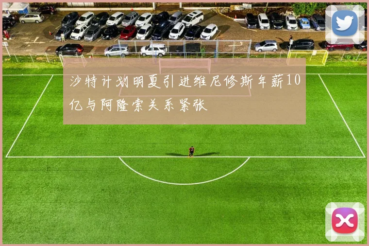 沙特计划明夏引进维尼修斯年薪10亿与阿隆索关系紧张