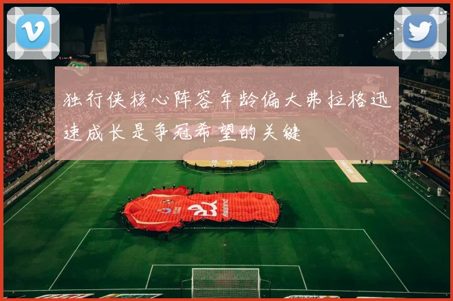 独行侠核心阵容年龄偏大弗拉格迅速成长是争冠希望的关键