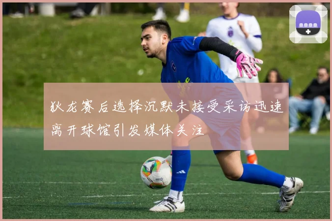 狄龙赛后选择沉默未接受采访迅速离开球馆引发媒体关注