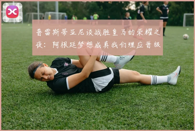 普雷斯蒂亚尼谈战胜皇马的荣耀之夜：阿根廷梦想成真我们理应晋级