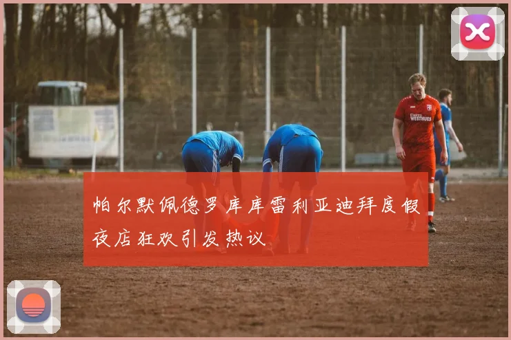 帕尔默佩德罗库库雷利亚迪拜度假夜店狂欢引发热议