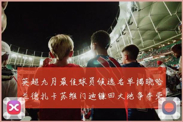 英超九月最佳球员候选名单揭晓哈兰德扎卡苏维门迪镰田大地争夺荣誉