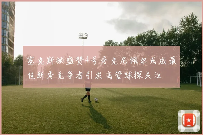 塞克斯顿盛赞4号秀克尼佩尔或成最佳新秀竞争者引发高管球探关注