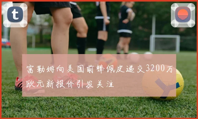 富勒姆向美国前锋佩皮递交3200万欧元新报价引发关注