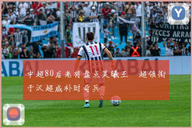中超80后老将盘点吴曦王燊超领衔于汉超成补时奇兵