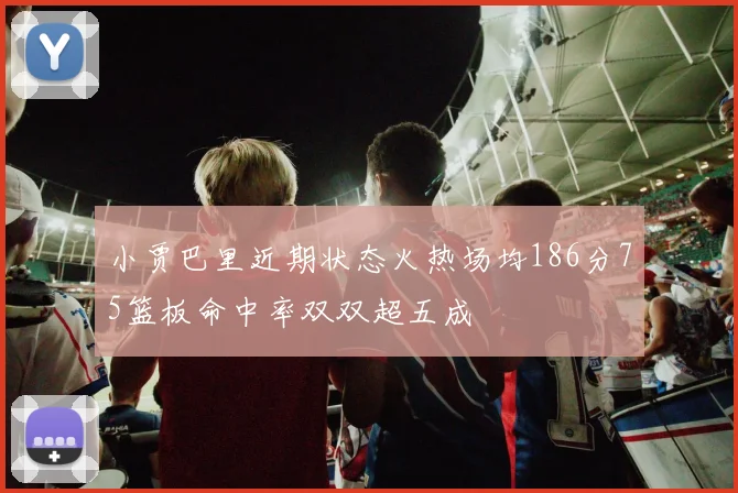 小贾巴里近期状态火热场均186分75篮板命中率双双超五成