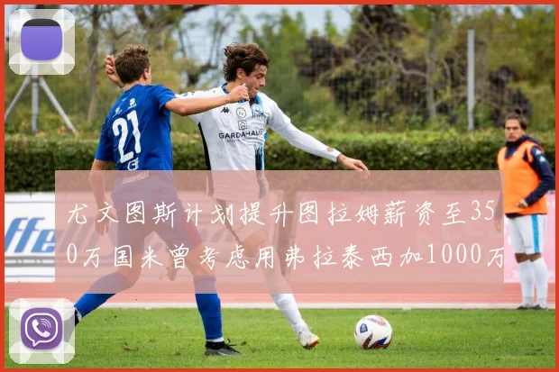 尤文图斯计划提升图拉姆薪资至350万国米曾考虑用弗拉泰西加1000万交易