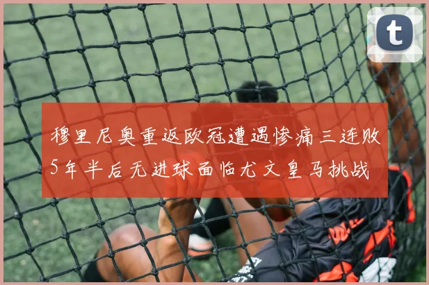 穆里尼奥重返欧冠遭遇惨痛三连败5年半后无进球面临尤文皇马挑战