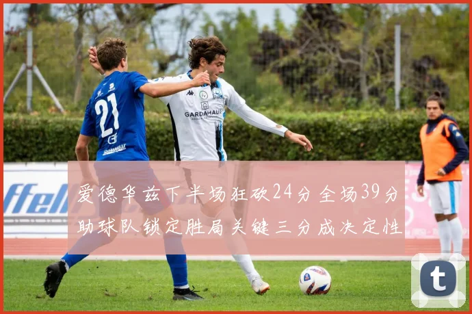 爱德华兹下半场狂砍24分全场39分助球队锁定胜局关键三分成决定性因素