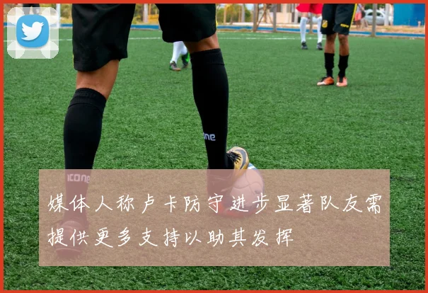 媒体人称卢卡防守进步显著队友需提供更多支持以助其发挥
