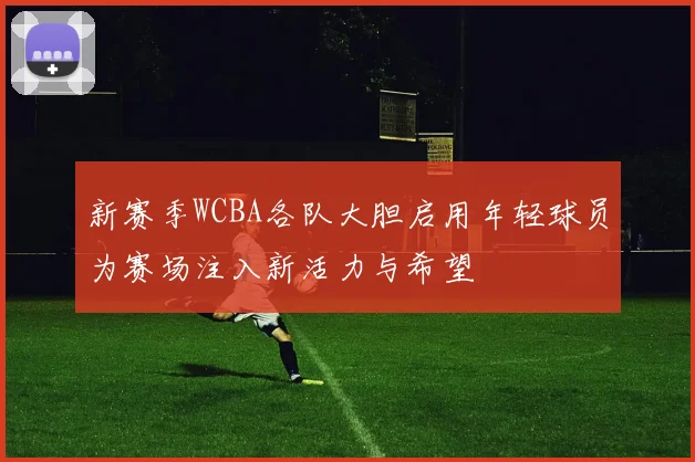 新赛季WCBA各队大胆启用年轻球员为赛场注入新活力与希望