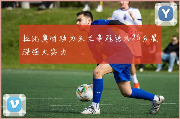 拉比奥特助力米兰争冠场均26分展现强大实力