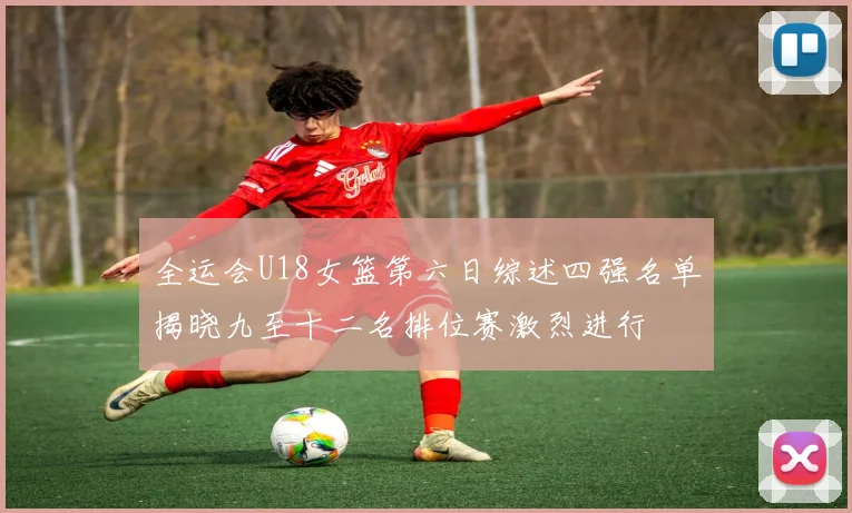 全运会U18女篮第六日综述四强名单揭晓九至十二名排位赛激烈进行