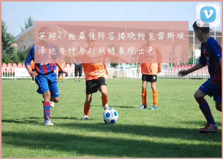 英超27轮最佳阵容揭晓约克雷斯埃泽达洛特与科纳特表现出色