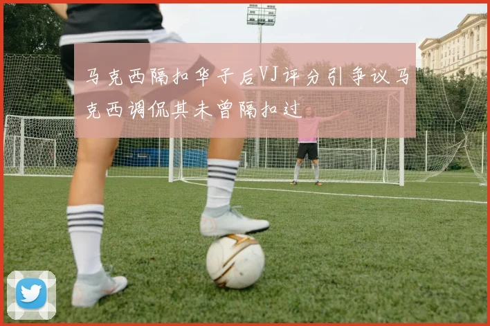 马克西隔扣华子后VJ评分引争议马克西调侃其未曾隔扣过