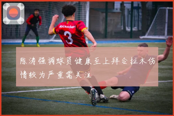 陈涛强调球员健康至上拜合拉木伤情较为严重需关注