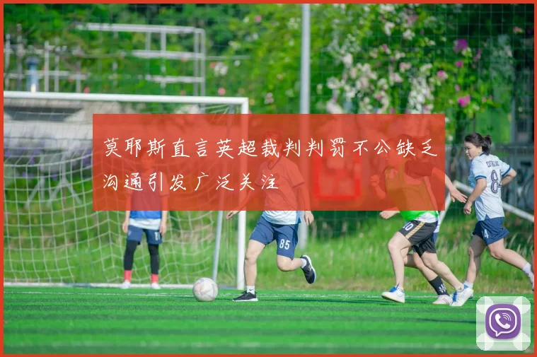 莫耶斯直言英超裁判判罚不公缺乏沟通引发广泛关注
