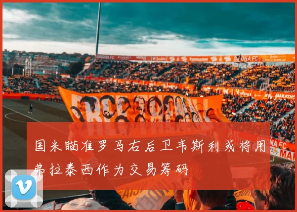 国米瞄准罗马右后卫韦斯利或将用弗拉泰西作为交易筹码