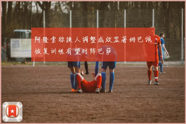 阿隆索称换人调整成效显著姆巴佩恢复训练有望对阵巴萨